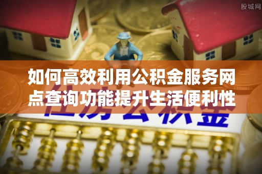 归仁如何高效利用公积金服务网点查询功能提升生活便利性