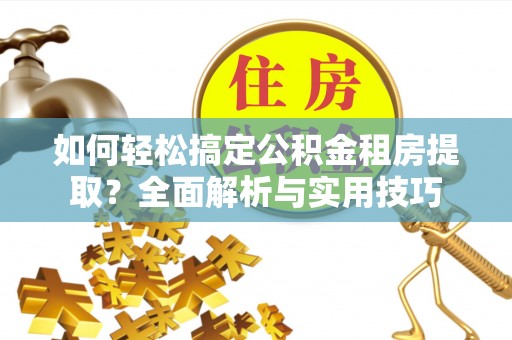 归仁如何轻松搞定公积金租房提取？全面解析与实用技巧