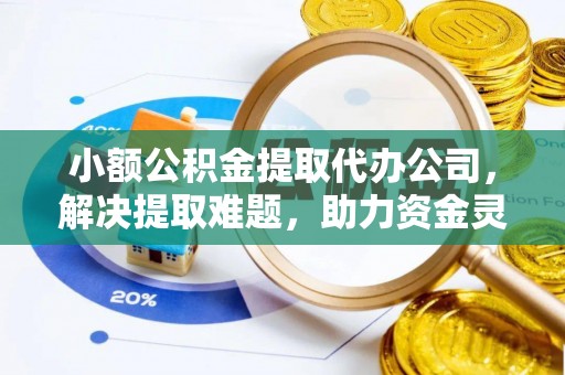 归仁小额公积金提取代办公司，解决提取难题，助力资金灵活使用