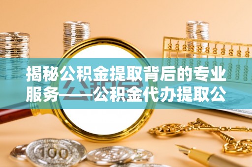 归仁揭秘公积金提取背后的专业服务——公积金代办提取公司的角色与价值