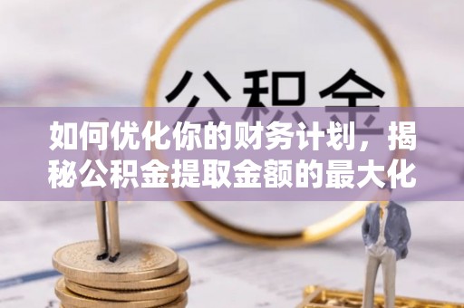 归仁如何优化你的财务计划，揭秘公积金提取金额的最大化策略