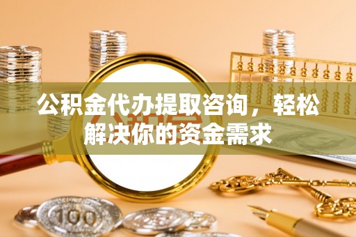 归仁公积金代办提取咨询，轻松解决你的资金需求