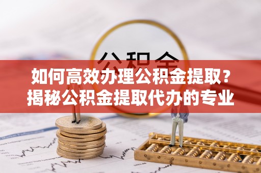 归仁如何高效办理公积金提取？揭秘公积金提取代办的专业服务