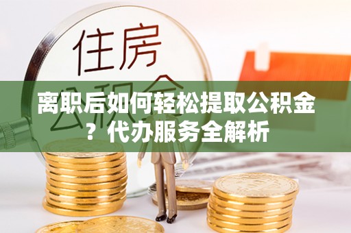 归仁离职后如何轻松提取公积金？代办服务全解析