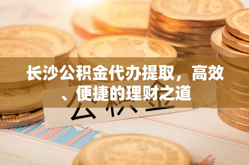 归仁长沙公积金代办提取，高效、便捷的理财之道
