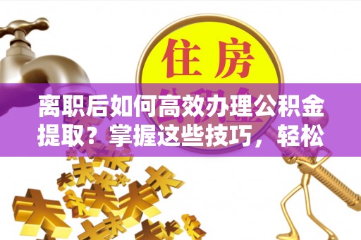 归仁离职后如何高效办理公积金提取？掌握这些技巧，轻松搞定！