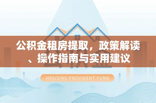 归仁公积金租房提取，政策解读、操作指南与实用建议