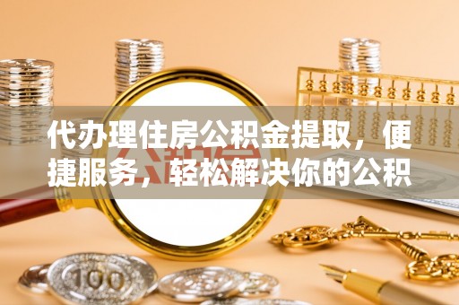 归仁代办理住房公积金提取，便捷服务，轻松解决你的公积金难题