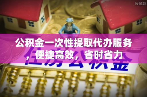归仁公积金一次性提取代办服务，便捷高效，省时省力