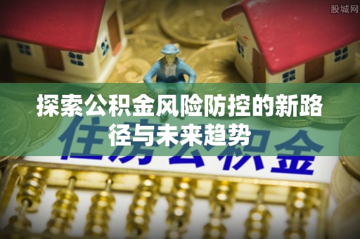 归仁探索公积金风险防控的新路径与未来趋势