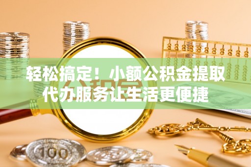 归仁轻松搞定！小额公积金提取代办服务让生活更便捷