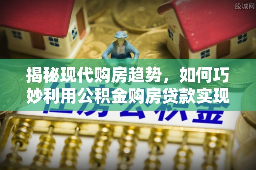 归仁揭秘现代购房趋势，如何巧妙利用公积金购房贷款实现置业梦想