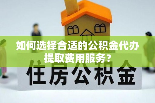 归仁如何选择合适的公积金代办提取费用服务？