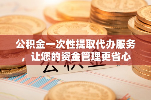归仁公积金一次性提取代办服务，让您的资金管理更省心