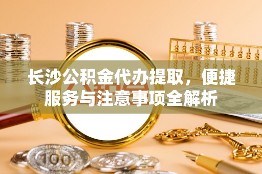 归仁长沙公积金代办提取，便捷服务与注意事项全解析