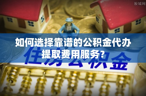 归仁如何选择靠谱的公积金代办提取费用服务？