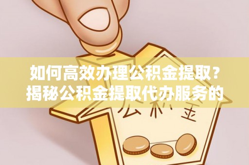 归仁如何高效办理公积金提取？揭秘公积金提取代办服务的优势与注意事项
