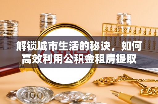 归仁解锁城市生活的秘诀，如何高效利用公积金租房提取