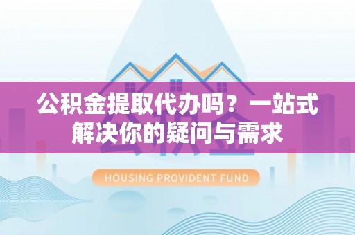 归仁公积金提取代办吗？一站式解决你的疑问与需求