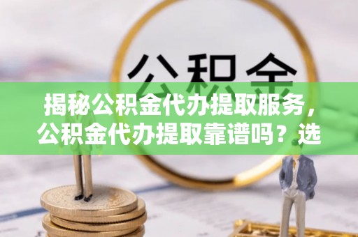 归仁揭秘公积金代办提取服务，公积金代办提取靠谱吗？选择前你需要知道这些！