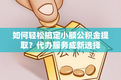归仁如何轻松搞定小额公积金提取？代办服务成新选择
