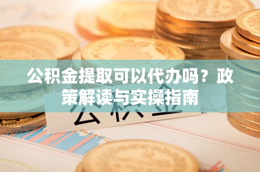 归仁公积金提取可以代办吗？政策解读与实操指南
