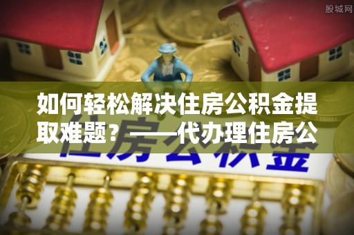 归仁如何轻松解决住房公积金提取难题？——代办理住房公积金提取服务解析