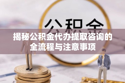 归仁揭秘公积金代办提取咨询的全流程与注意事项