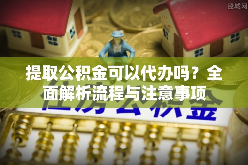 归仁提取公积金可以代办吗？全面解析流程与注意事项