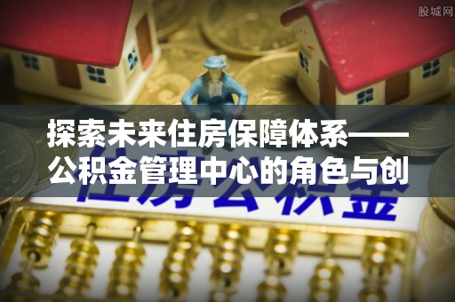 归仁探索未来住房保障体系——公积金管理中心的角色与创新