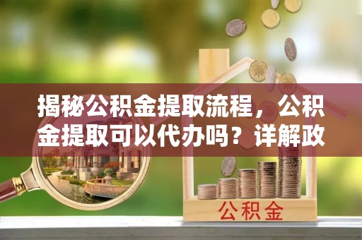 归仁揭秘公积金提取流程，公积金提取可以代办吗？详解政策与实操技巧