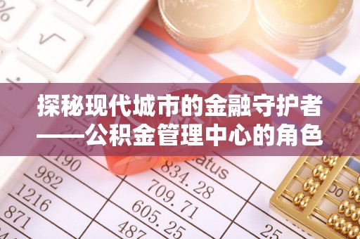 归仁探秘现代城市的金融守护者——公积金管理中心的角色与使命