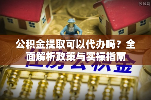 归仁公积金提取可以代办吗？全面解析政策与实操指南