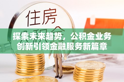归仁探索未来趋势，公积金业务创新引领金融服务新篇章