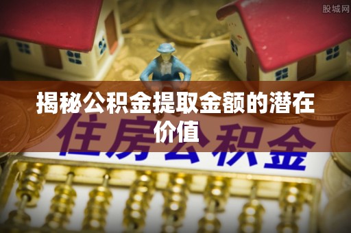 归仁揭秘公积金提取金额的潜在价值