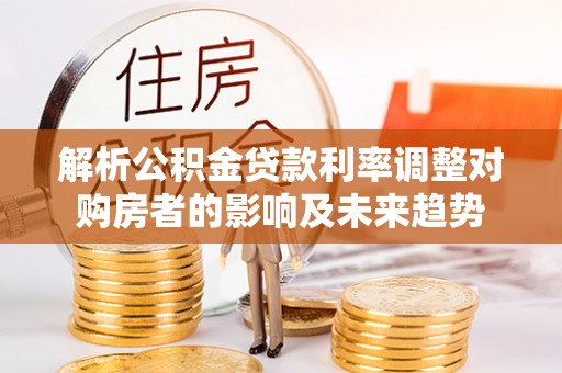 归仁解析公积金贷款利率调整对购房者的影响及未来趋势