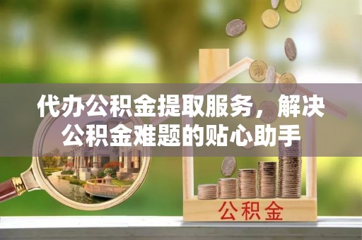 归仁代办公积金提取服务，解决公积金难题的贴心助手