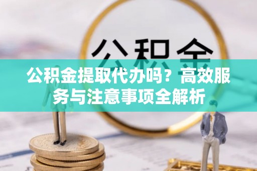 归仁公积金提取代办吗？高效服务与注意事项全解析