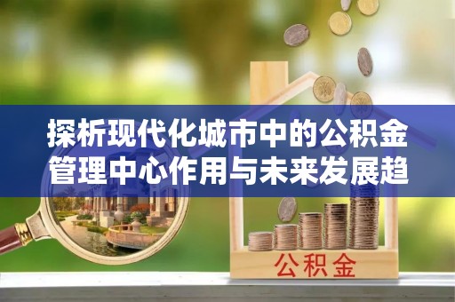 归仁探析现代化城市中的公积金管理中心作用与未来发展趋势