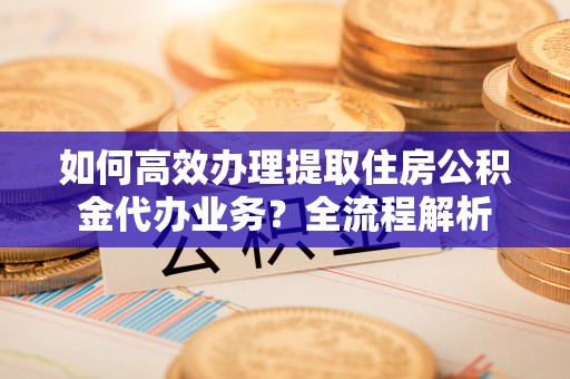 归仁如何高效办理提取住房公积金代办业务？全流程解析
