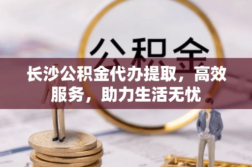 归仁长沙公积金代办提取，高效服务，助力生活无忧
