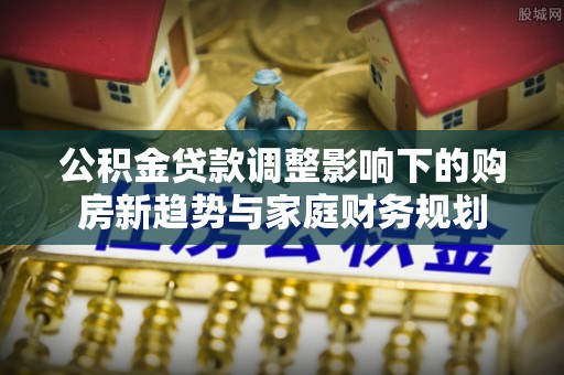 归仁公积金贷款调整影响下的购房新趋势与家庭财务规划