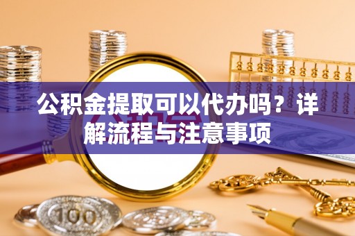 归仁公积金提取可以代办吗？详解流程与注意事项