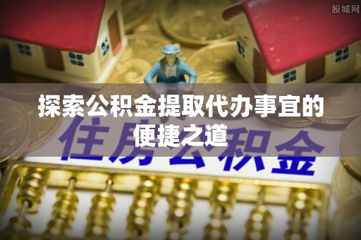 归仁探索公积金提取代办事宜的便捷之道