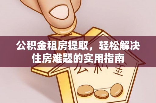 归仁公积金租房提取，轻松解决住房难题的实用指南