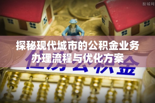 归仁探秘现代城市的公积金业务办理流程与优化方案