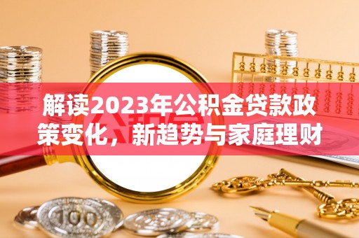归仁解读2023年公积金贷款政策变化，新趋势与家庭理财规划