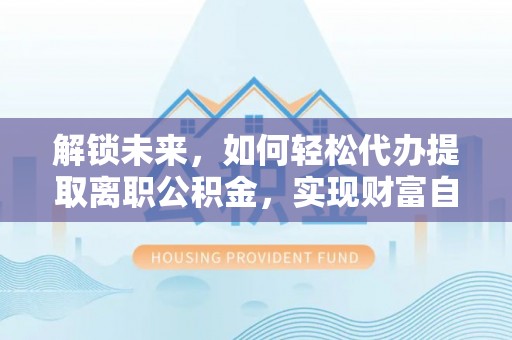 归仁解锁未来，如何轻松代办提取离职公积金，实现财富自由的第一步