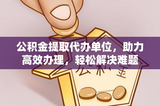 归仁公积金提取代办单位，助力高效办理，轻松解决难题