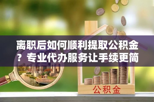 归仁离职后如何顺利提取公积金？专业代办服务让手续更简单
